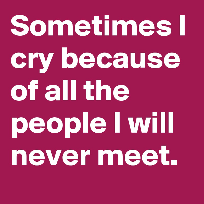 Sometimes I cry because of all the people I will never meet.