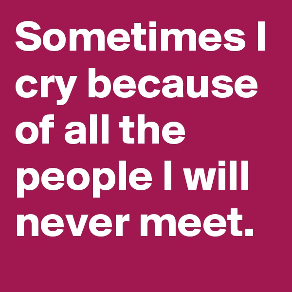 Sometimes I cry because of all the people I will never meet.