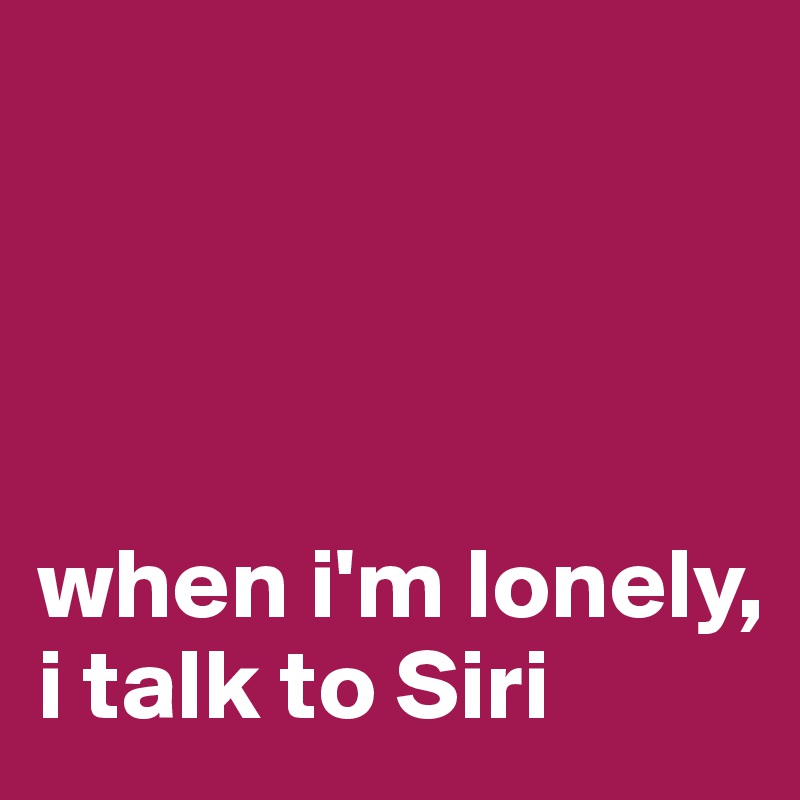 




when i'm lonely,
i talk to Siri