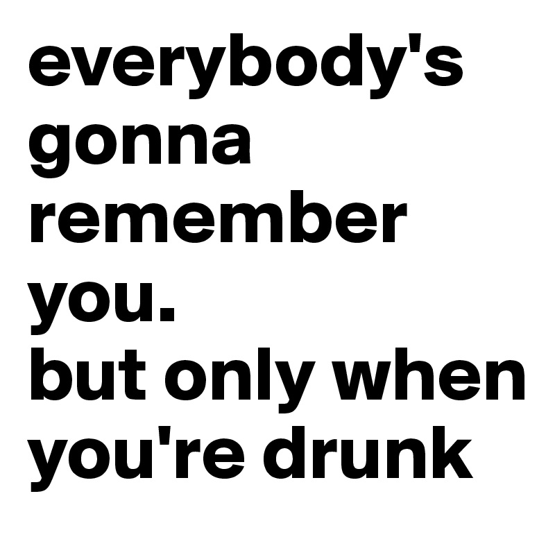 everybody's gonna remember you.
but only when you're drunk