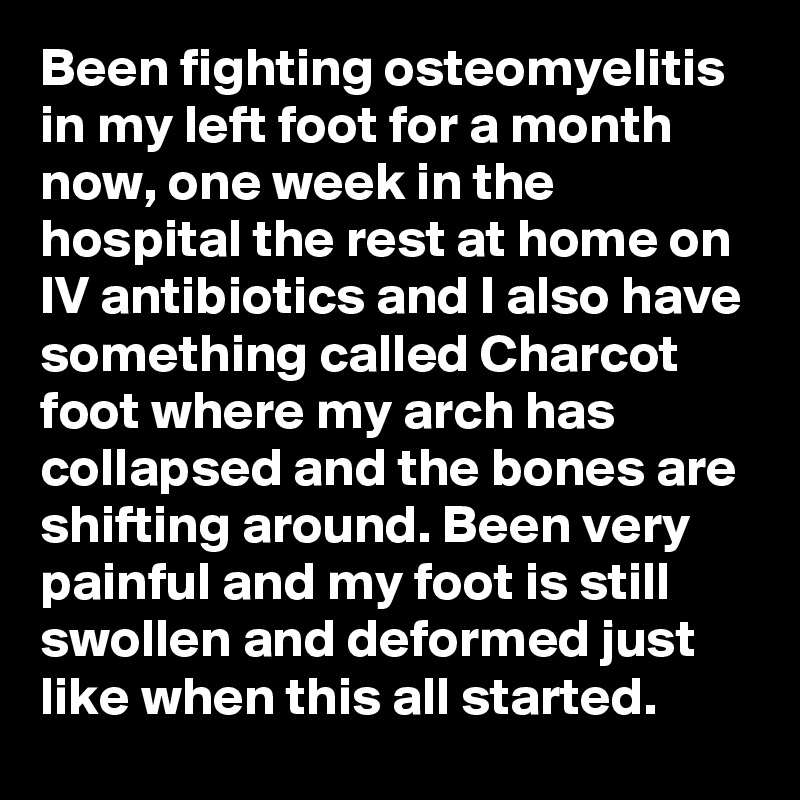 Been fighting osteomyelitis in my left foot for a month now, one week in the hospital the rest at home on IV antibiotics and I also have something called Charcot foot where my arch has collapsed and the bones are shifting around. Been very painful and my foot is still swollen and deformed just like when this all started. 