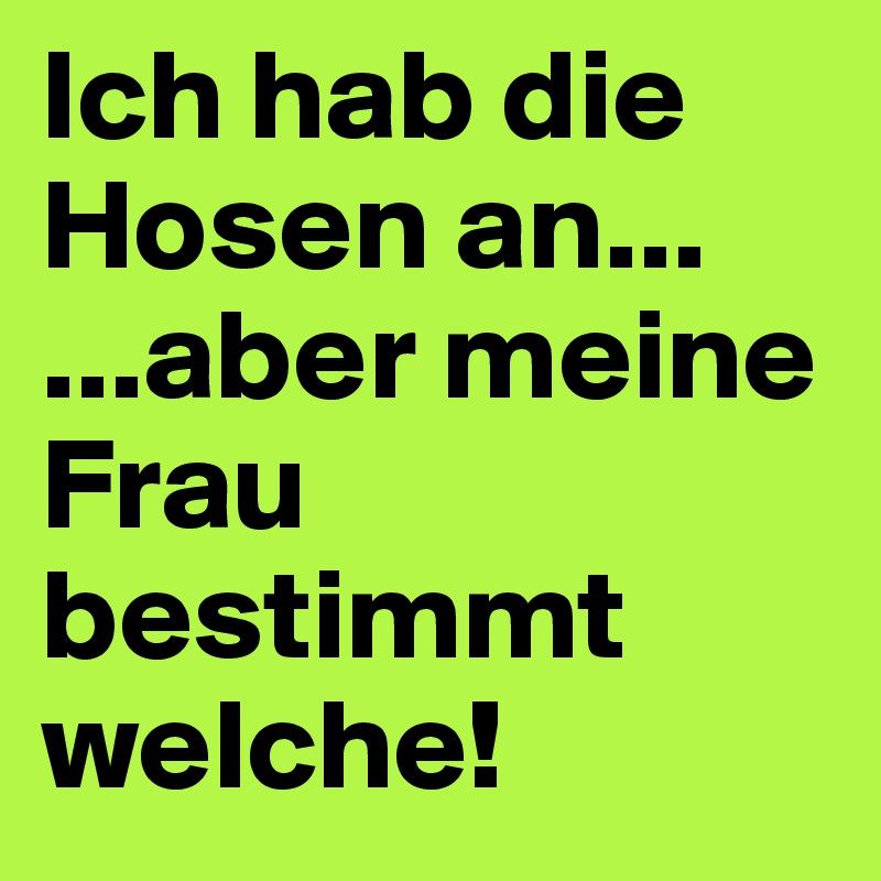 Ich hab die Hosen an...
...aber meine Frau bestimmt welche!