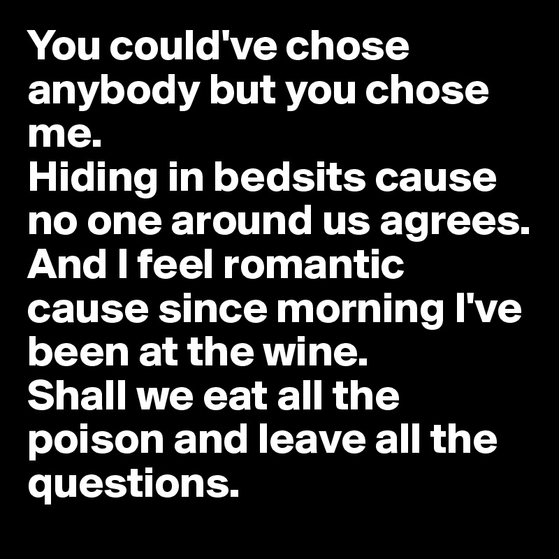 You could've chose anybody but you chose me. 
Hiding in bedsits cause no one around us agrees. 
And I feel romantic cause since morning I've been at the wine. 
Shall we eat all the poison and leave all the questions. 