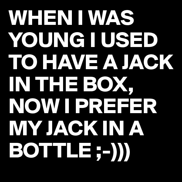 WHEN I WAS YOUNG I USED TO HAVE A JACK IN THE BOX,
NOW I PREFER MY JACK IN A BOTTLE ;-)))