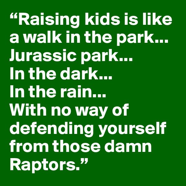 “Raising kids is like a walk in the park...
Jurassic park...
In the dark...
In the rain...
With no way of defending yourself from those damn Raptors.”