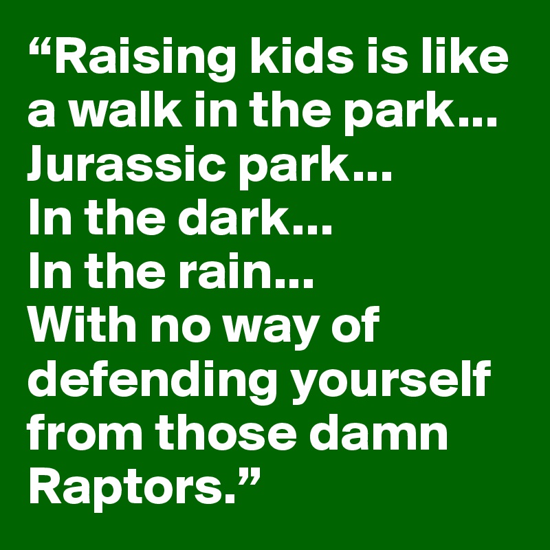 “Raising kids is like a walk in the park...
Jurassic park...
In the dark...
In the rain...
With no way of defending yourself from those damn Raptors.”