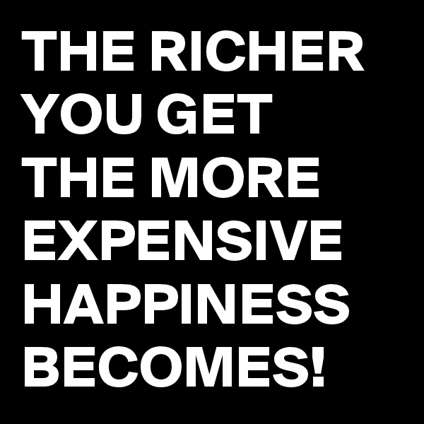 THE RICHER YOU GET THE MORE EXPENSIVE HAPPINESS BECOMES!