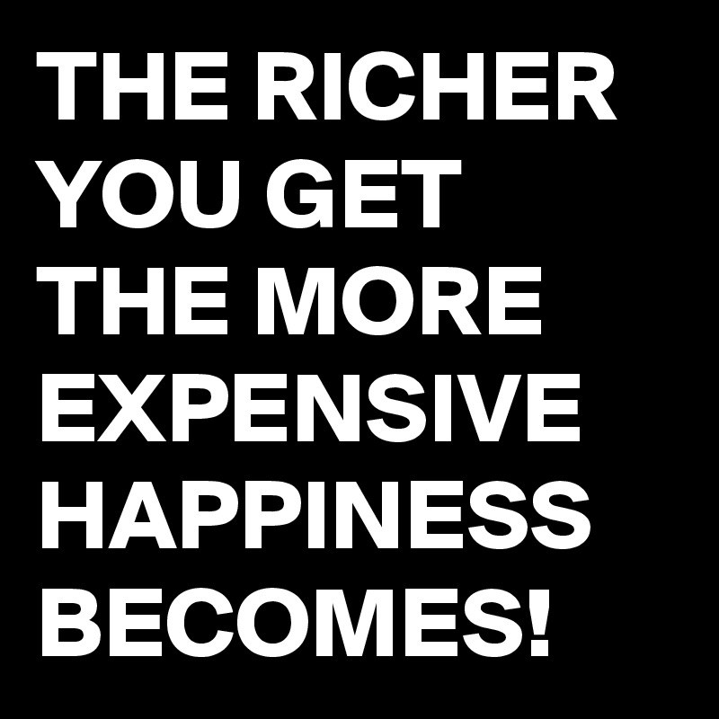 THE RICHER YOU GET THE MORE EXPENSIVE HAPPINESS BECOMES!