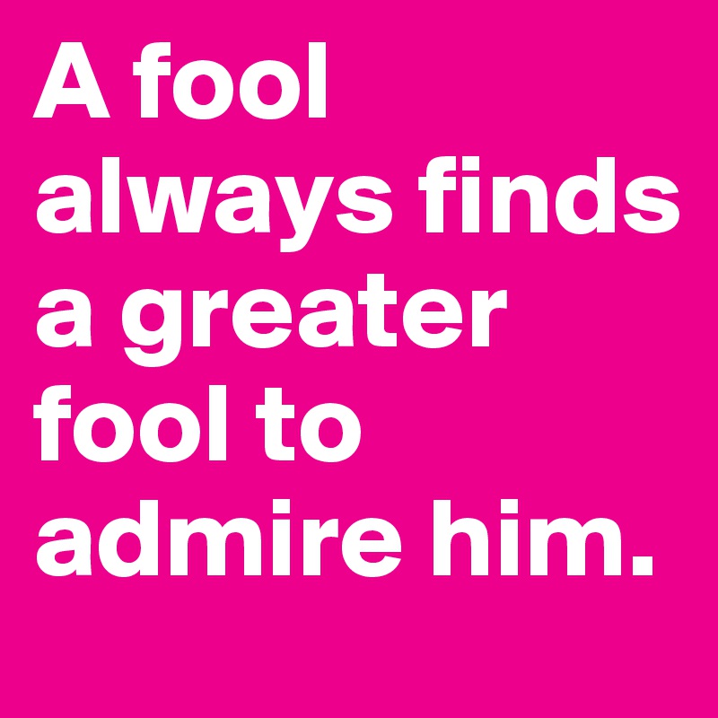 A fool always finds a greater fool to admire him.