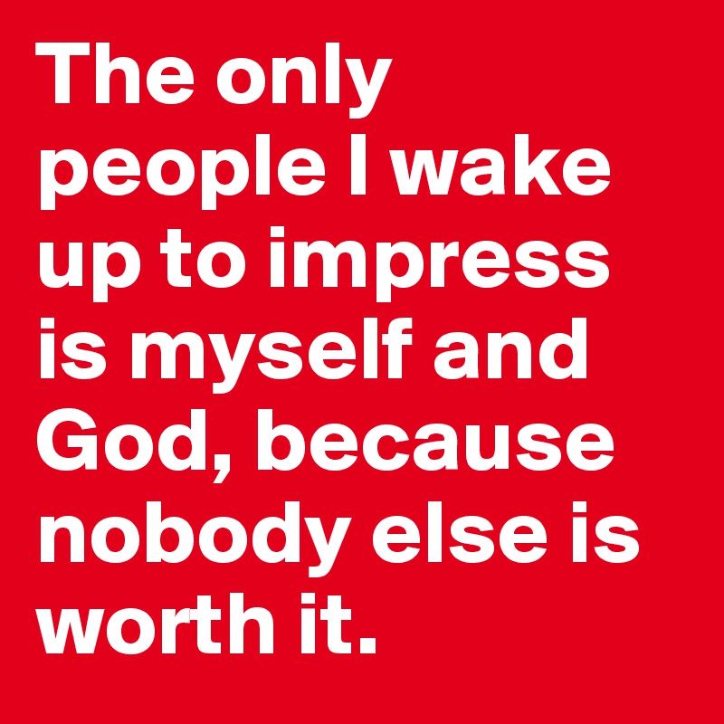 The only people I wake up to impress is myself and God, because nobody else is worth it.