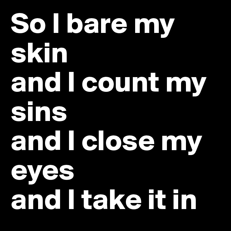 So I bare my skin 
and I count my sins 
and I close my eyes 
and I take it in