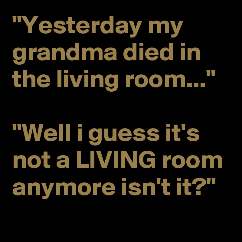 "Yesterday my grandma died in the living room..."

"Well i guess it's not a LIVING room anymore isn't it?"