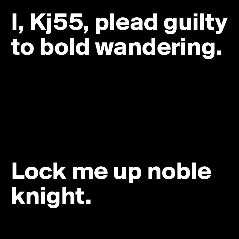 I, Kj55, plead guilty to bold wandering. 




Lock me up noble knight.