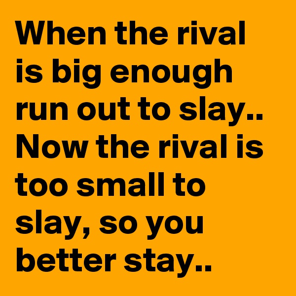 When the rival is big enough run out to slay..
Now the rival is too small to slay, so you better stay..