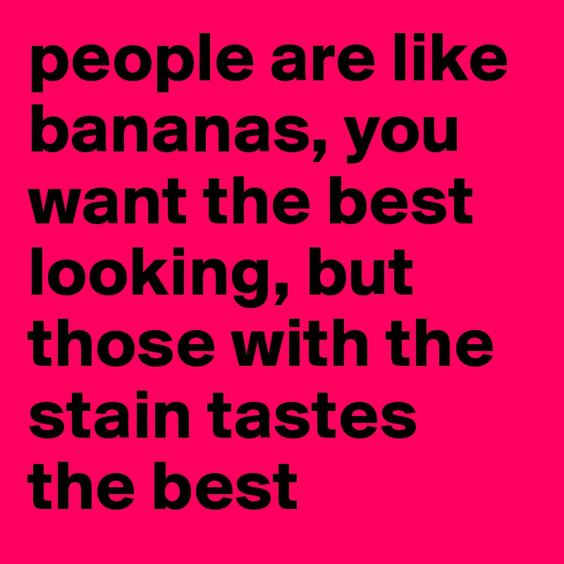 people are like bananas, you want the best looking, but those with the stain tastes the best