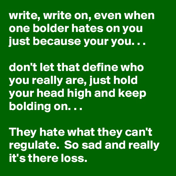 write, write on, even when one bolder hates on you just because your you. . . 

don't let that define who you really are, just hold your head high and keep bolding on. . .

They hate what they can't regulate.  So sad and really it's there loss. 