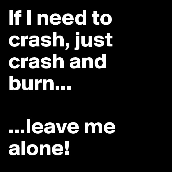 lf I need to crash, just crash and burn... 

...leave me alone!