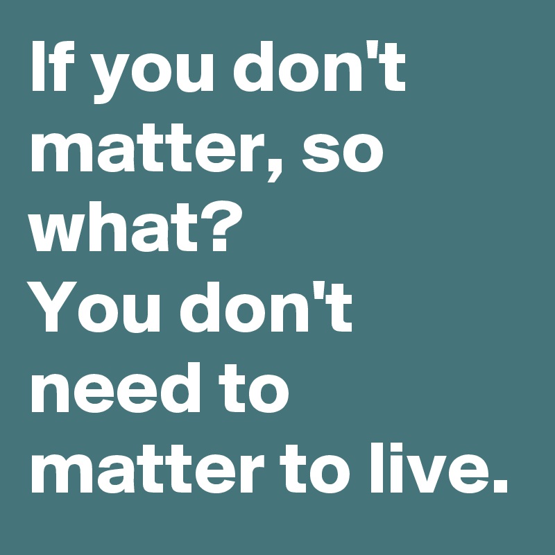 If you don't matter, so what?
You don't need to matter to live.