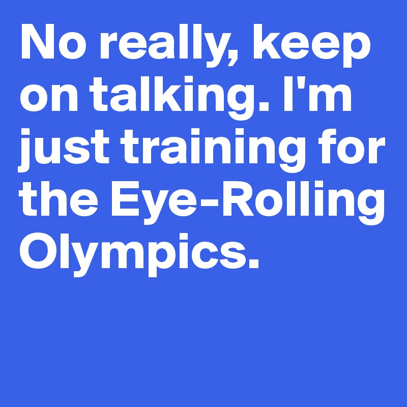 No really, keep on talking. I'm just training for the Eye-Rolling Olympics.
