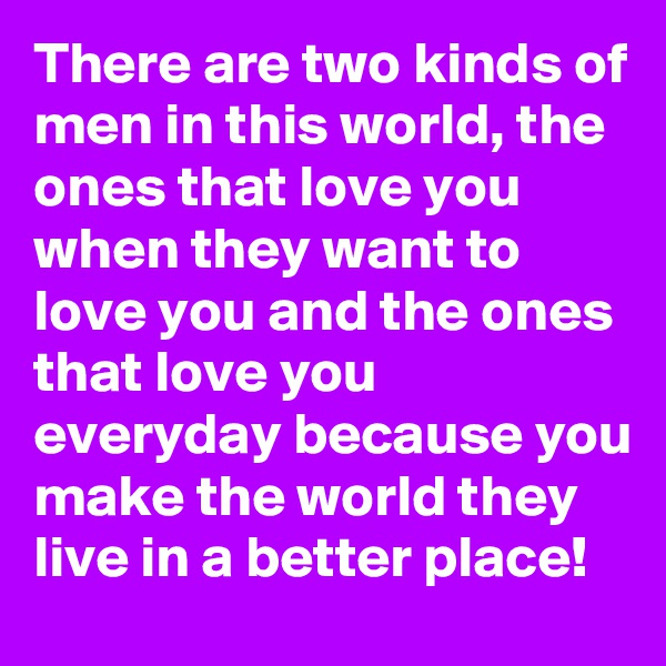 There are two kinds of men in this world, the ones that love you when they want to love you and the ones that love you everyday because you make the world they live in a better place!