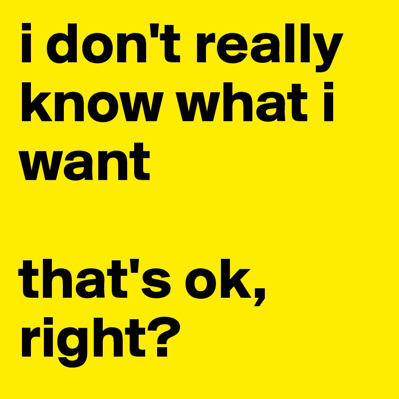 i don't really know what i want

that's ok, right?