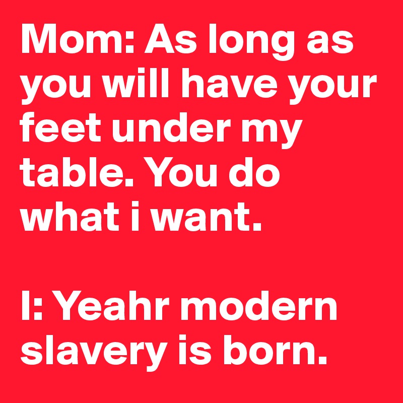 Mom: As long as you will have your feet under my table. You do what i want.

I: Yeahr modern slavery is born.