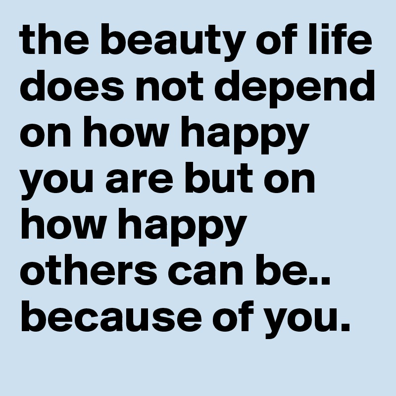 the beauty of life does not depend on how happy you are but on how happy others can be..
because of you.