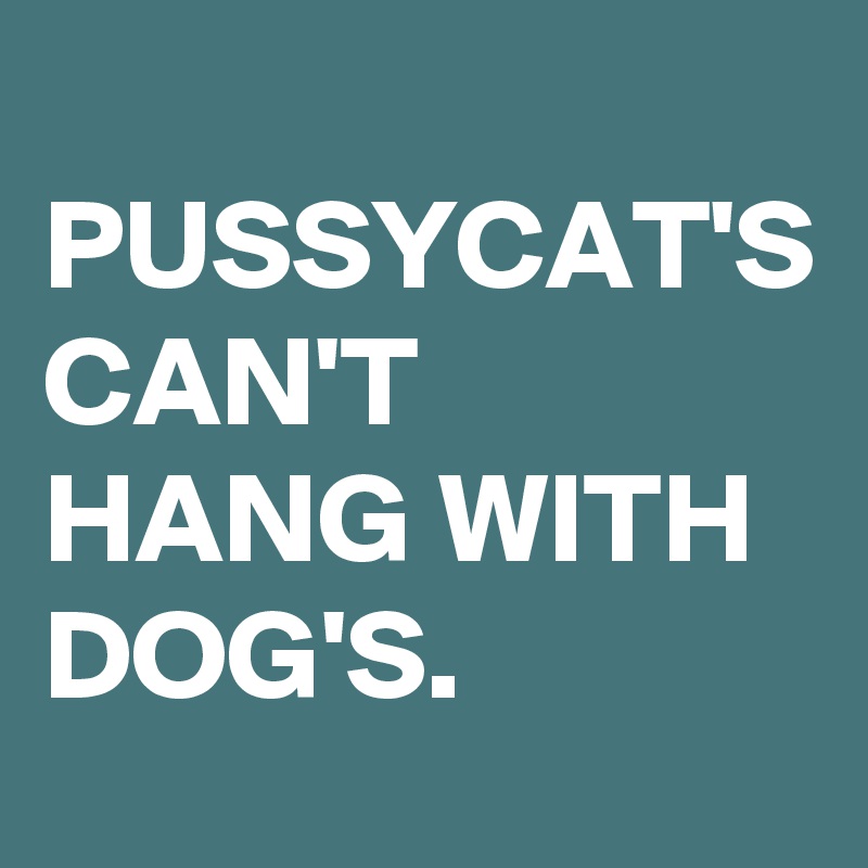 
PUSSYCAT'S CAN'T HANG WITH DOG'S. 