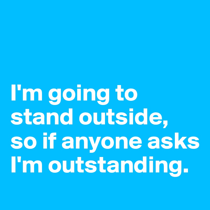 


I'm going to stand outside, so if anyone asks I'm outstanding. 