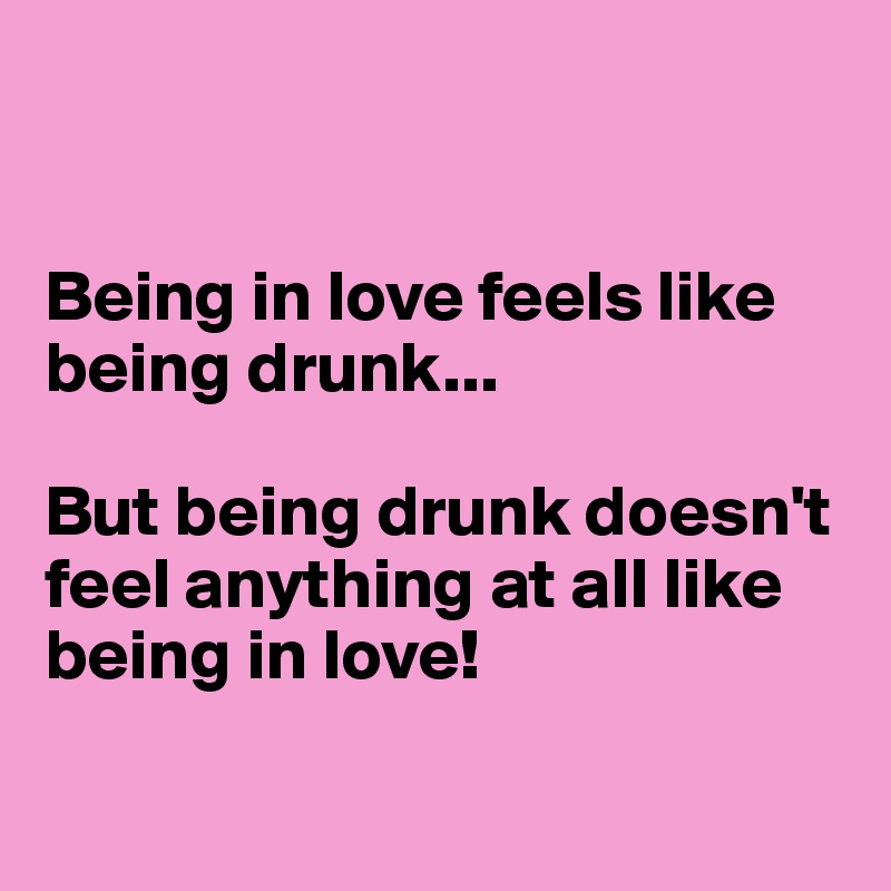 


Being in love feels like being drunk... 

But being drunk doesn't feel anything at all like being in love! 

