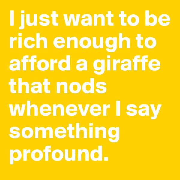 I just want to be rich enough to afford a giraffe that nods whenever I say something profound.