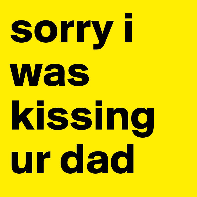 sorry i was kissing ur dad