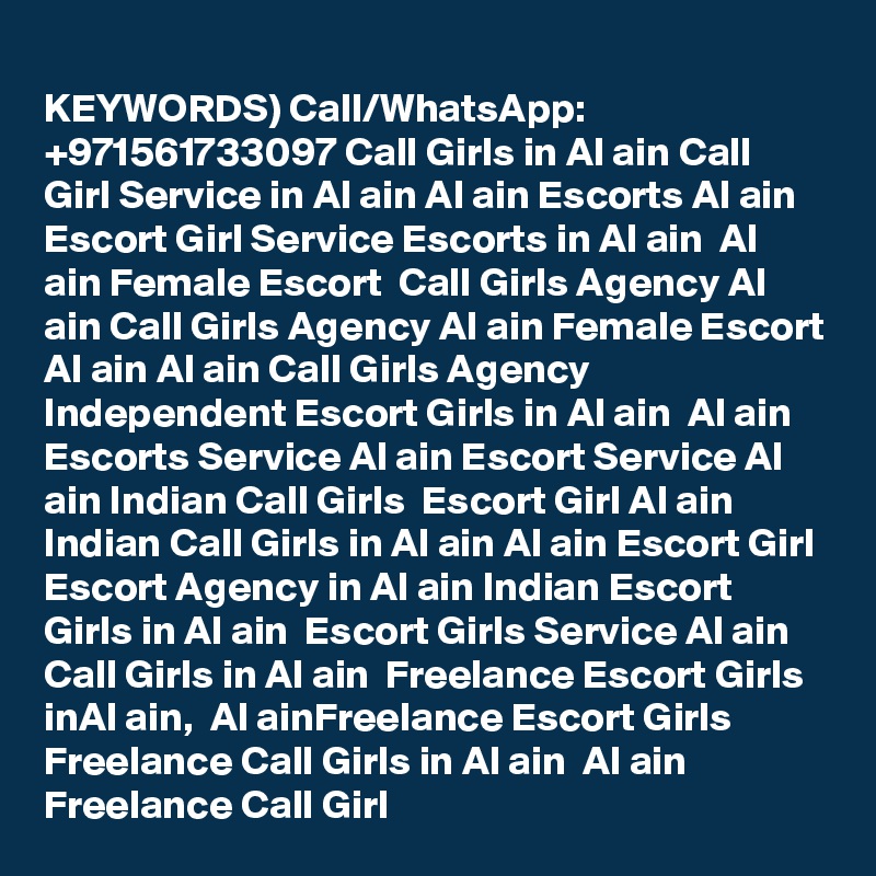 
KEYWORDS) Call/WhatsApp: +971561733097 Call Girls in Al ain Call Girl Service in Al ain Al ain Escorts Al ain Escort Girl Service Escorts in Al ain  Al ain Female Escort  Call Girls Agency Al ain Call Girls Agency Al ain Female Escort Al ain Al ain Call Girls Agency  Independent Escort Girls in Al ain  Al ain Escorts Service Al ain Escort Service Al ain Indian Call Girls  Escort Girl Al ain Indian Call Girls in Al ain Al ain Escort Girl  Escort Agency in Al ain Indian Escort Girls in Al ain  Escort Girls Service Al ain Call Girls in Al ain  Freelance Escort Girls inAl ain,  Al ainFreelance Escort Girls  Freelance Call Girls in Al ain  Al ain Freelance Call Girl  