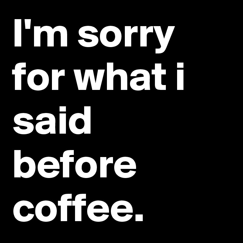 I'm sorry for what i said before coffee.