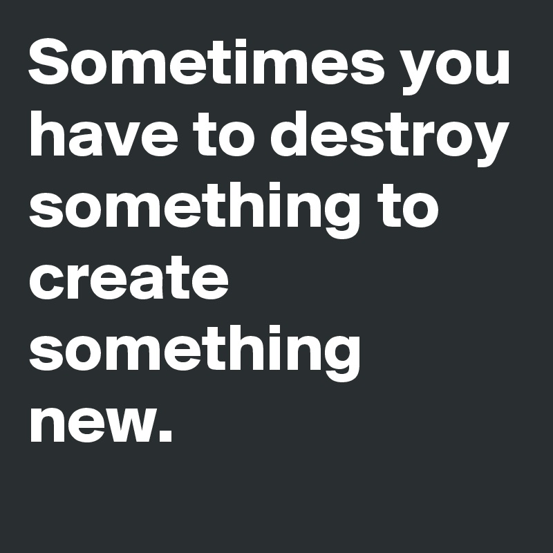 Sometimes you have to destroy something to create something new.