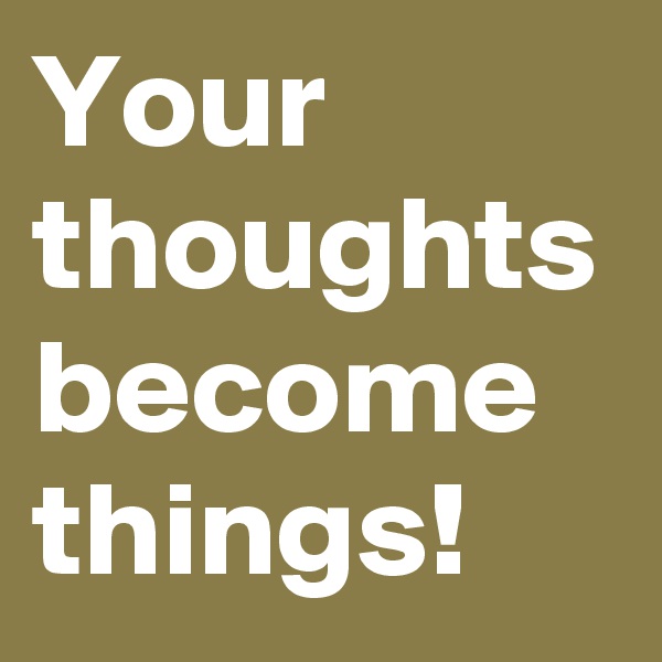 Your thoughts become things!