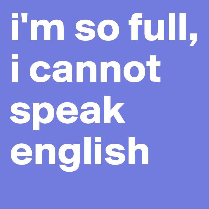 i'm so full, i cannot speak english