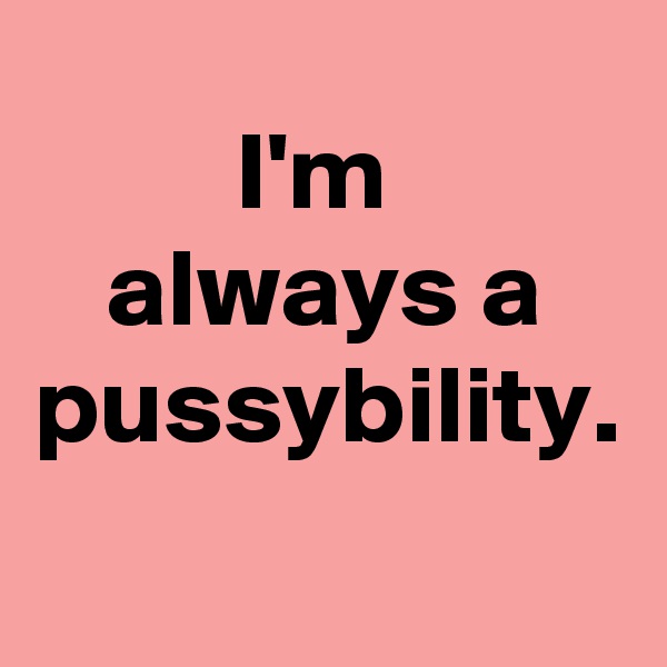 I'm 
always a pussybility. 