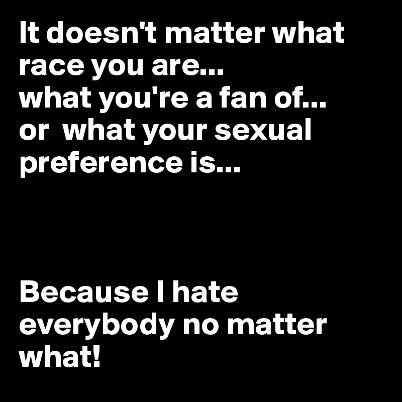 It doesn't matter what race you are... 
what you're a fan of... 
or  what your sexual preference is... 



Because I hate everybody no matter what! 