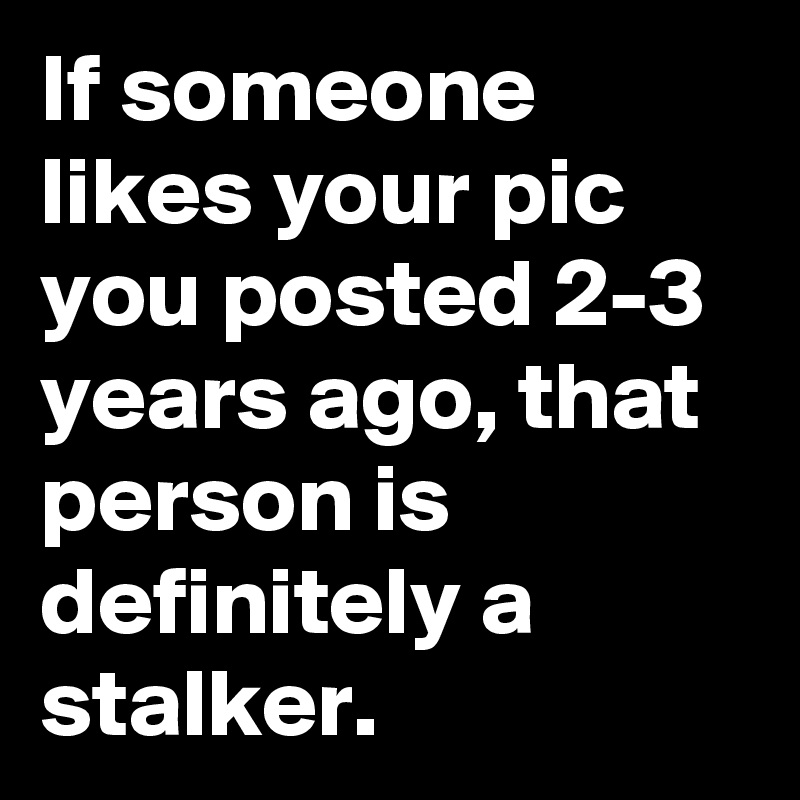 If someone likes your pic you posted 2-3 years ago, that person is definitely a stalker.