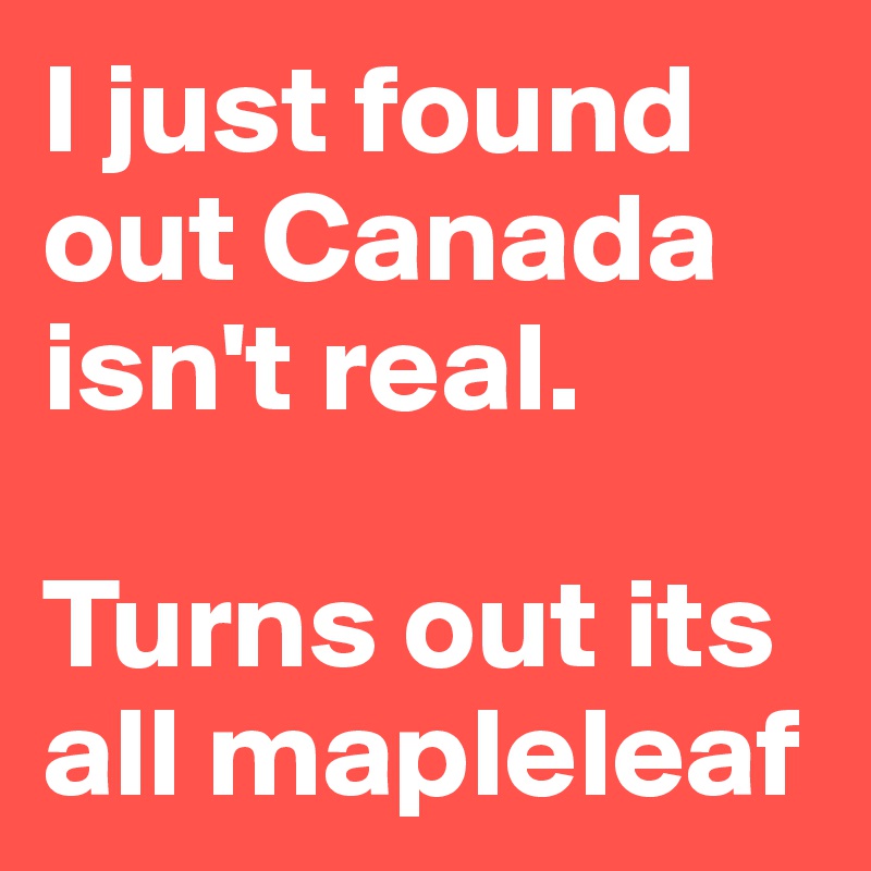 I just found out Canada isn't real.

Turns out its all mapleleaf