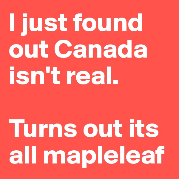 I just found out Canada isn't real.

Turns out its all mapleleaf