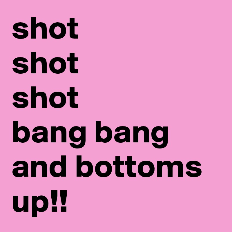shot
shot
shot
bang bang and bottoms up!! 
