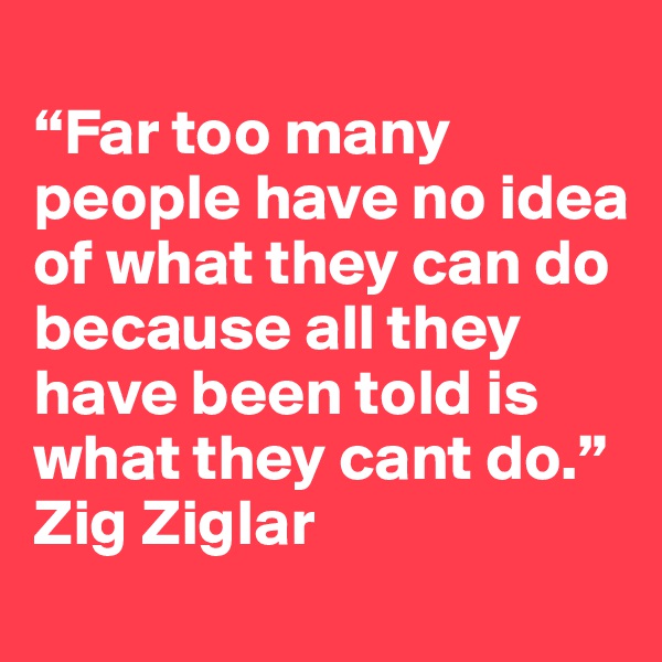 
“Far too many people have no idea of what they can do because all they have been told is what they cant do.”
Zig Ziglar 
