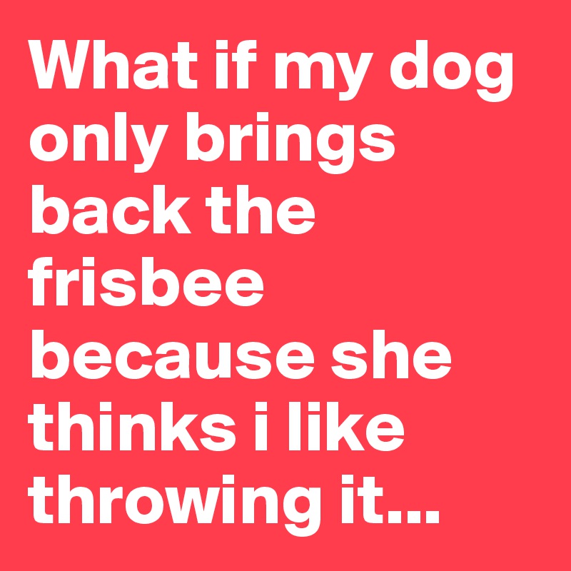 What if my dog only brings back the frisbee because she thinks i like throwing it...