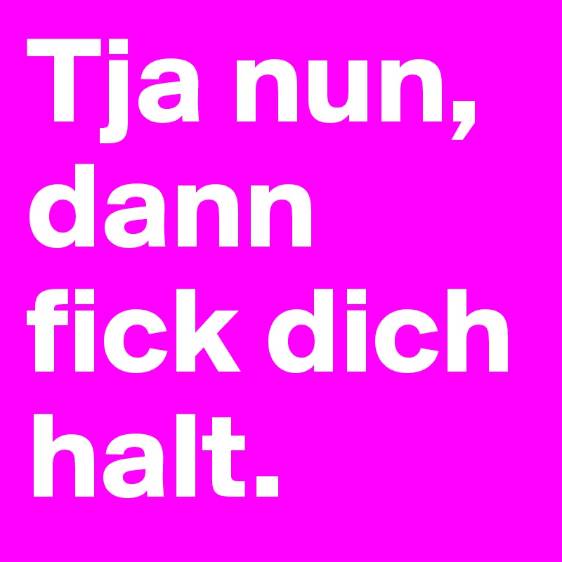 Tja nun, dann fick dich halt.