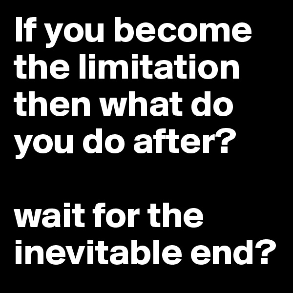 If you become the limitation then what do you do after?

wait for the inevitable end?