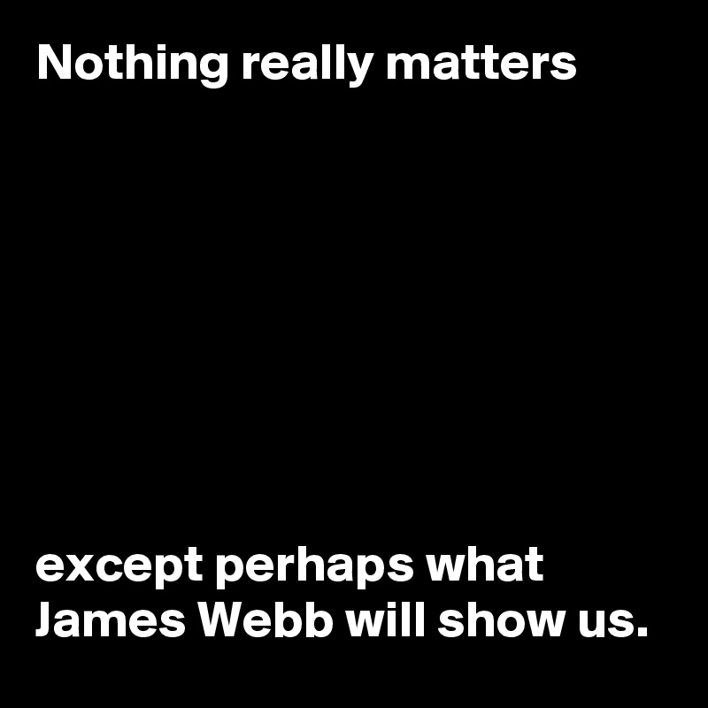 Nothing really matters








except perhaps what James Webb will show us.