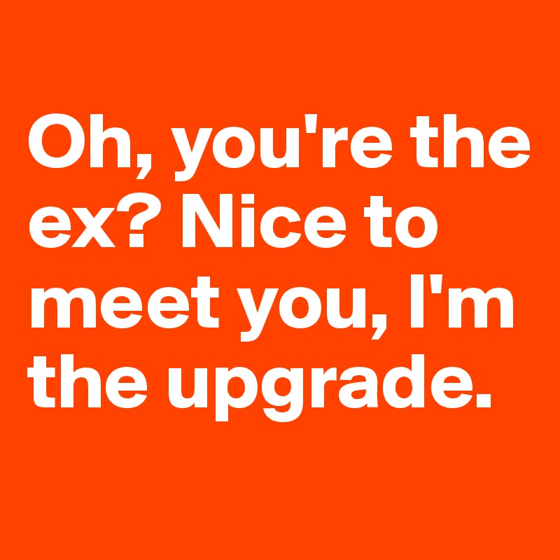 
Oh, you're the ex? Nice to meet you, I'm the upgrade.

