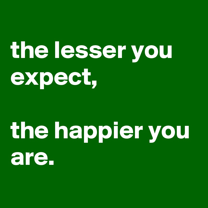 
the lesser you expect,

the happier you are.
